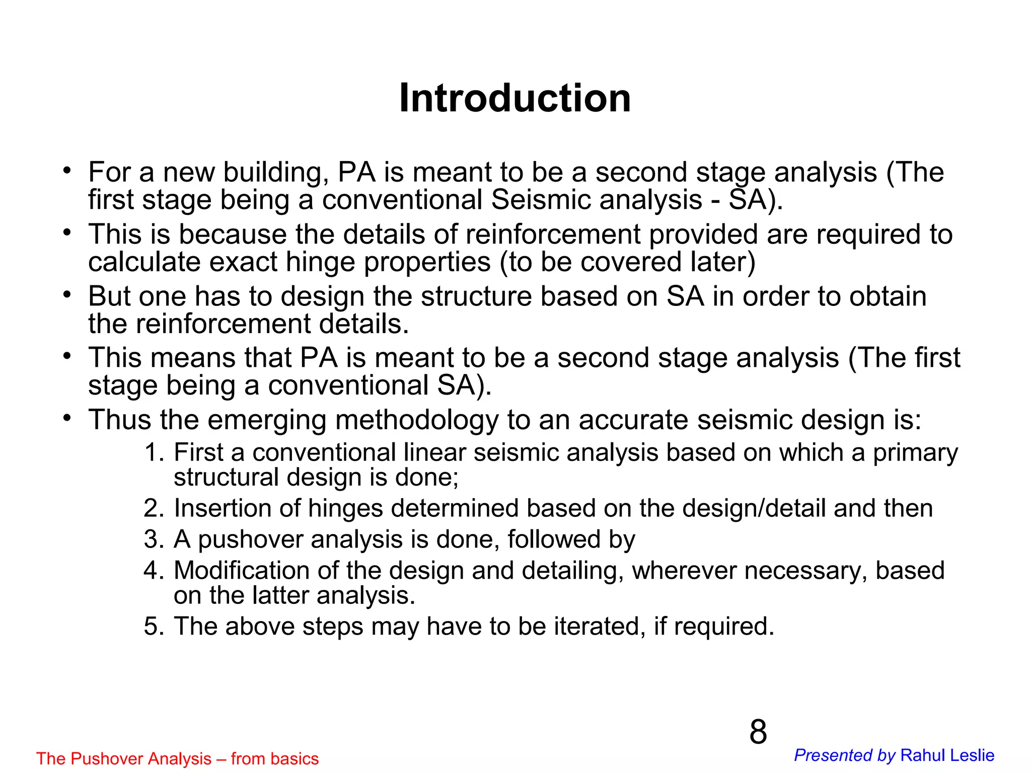 8
• For a new building, PA is meant to be a second stage analysis (The
first stage being a conventional Seismic analysis - SA).
• This is because the details of reinforcement provided are required to
calculate exact hinge properties (to be covered later)
• But one has to design the structure based on SA in order to obtain
the reinforcement details.
• This means that PA is meant to be a second stage analysis (The first
stage being a conventional SA).
• Thus the emerging methodology to an accurate seismic design is:
1. First a conventional linear seismic analysis based on which a primary
structural design is done;
2. Insertion of hinges determined based on the design/detail and then
3. A pushover analysis is done, followed by
4. Modification of the design and detailing, wherever necessary, based
on the latter analysis.
5. The above steps may have to be iterated, if required.
Introduction
The Pushover Analysis – from basics Presented by Rahul Leslie
 