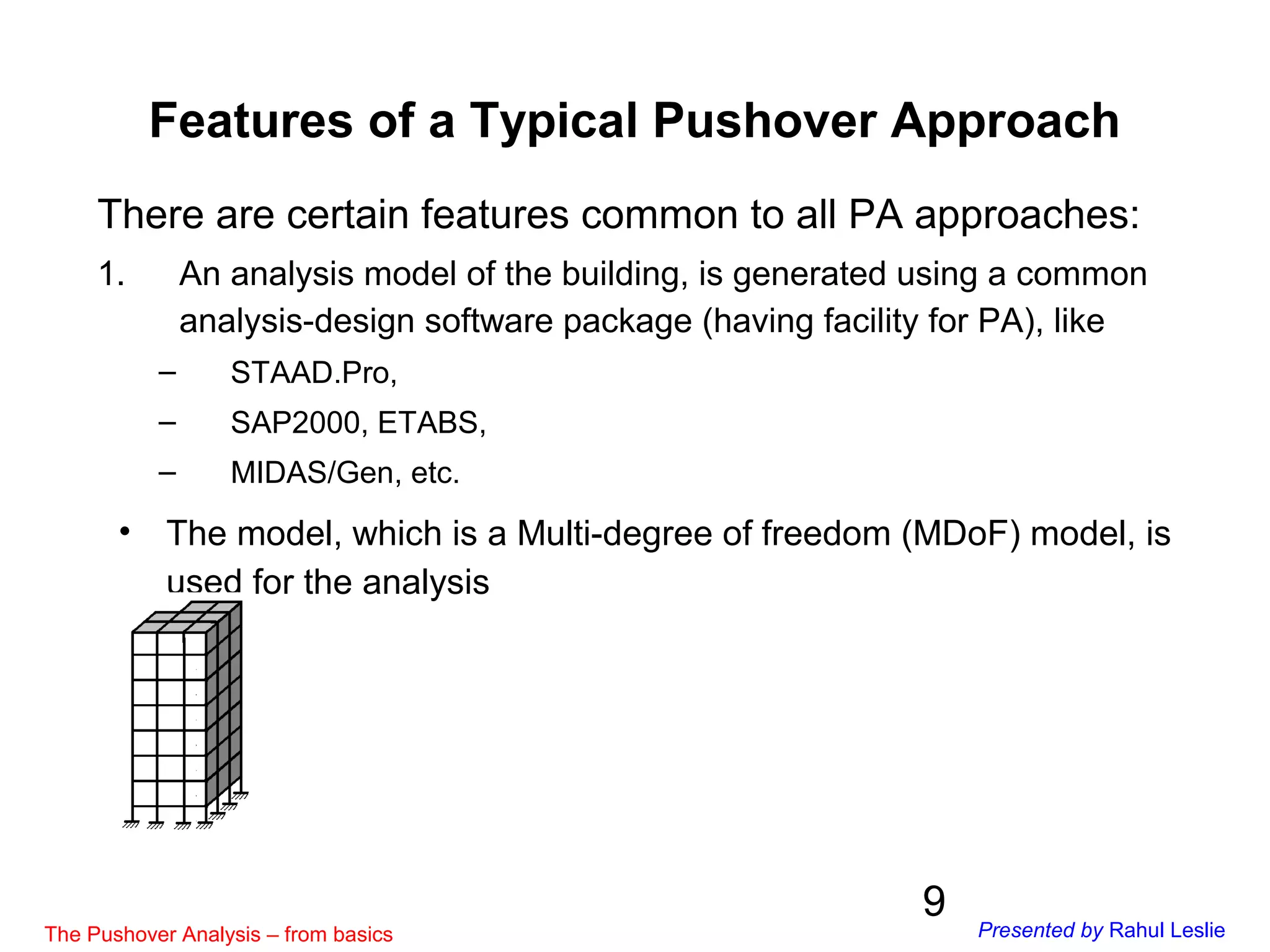 9
Features of a Typical Pushover Approach
• The model, which is a Multi-degree of freedom (MDoF) model, is
used for the analysis
There are certain features common to all PA approaches:
1. An analysis model of the building, is generated using a common
analysis-design software package (having facility for PA), like
– STAAD.Pro,
– SAP2000, ETABS,
– MIDAS/Gen, etc.
The Pushover Analysis – from basics Presented by Rahul Leslie
 
