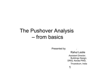 1
The Pushover Analysis
– from basics
Presented by .
Rahul Leslie
Assistant Director,
Buildings Design,
DRIQ, Kerala PWD,
Trivandrum, India
 