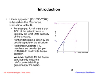 3
Introduction
• Linear approach (IS:1893-2002)
is based on the Response
Reduction factor R.
– For example, R = 5, means t...