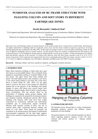 IJRET: International Journal of Research in Engineering and Technology eISSN: 2319-1163 | pISSN: 2321-7308
_______________________________________________________________________________________
Volume: 04 Issue: 04 | Apr-2015, Available @ http://www.ijret.org 114
PUSHOVER ANALYSIS OF RC FRAME STRUCTURE WITH
FLOATING COLUMN AND SOFT STORY IN DIFFERENT
EARTHQUAKE ZONES
Hardik Bhensdadia1
, Siddharth Shah2
1
Civil engineering Department, Marwadi education foundation group of institutions (Rajkot), Gujarat Technological
University
2
Head of civil engineering Department, Marwadi education foundation group of institutions (Rajkot), Gujarat
Technological University
Abstract
Open first story and Floating column are typical features in the modern multi-storey constructions in urban India. Such features
are highly undesirable in buildings built in seismically active areas; this has been verified in numerous experiences of strong
shaking during the past earthquakes like Bhuj 2001. In this study an attempt is made to reveal the effects of floating column & soft
story in different earthquake zones by seismic analysis. For this purpose Push over analysis is adopted because this analysis will
yield performance level of building for design capacity (displacement) carried out up to failure, it helps determination of collapse
load and ductility capacity of the structure. To achieve this objective, three RC bare frame structures with G+4, G+9, G+15
stories respectively will be analysed and compared the base force and displacement of RC bare frame structure with G+4, G+9,
G+15 stories in different earthquake zones like Rajkot, Jamnagar and Bhuj using SAP 2000 14 analysis package.
Keywords: - floating column, soft story, pushover analysis, earthquake resistant structure.
--------------------------------------------------------------------***------------------------------------------------------------------
1. INTRODUCTION
Many urban multistory buildings in India today have open
first storey as an unavoidable feature. This is primarily being
adopted to accommodate parking or reception lobbies in the
first stories. The upper stories have brick unfilled wall
panels. The draft Indian seismic code classifies a soft storey
as one whose lateral stiffness is less than 50% of the storey
above or below [Draft IS: 1893, 1997]. For the upper
storey’s, however, the forces in the columns are effectively
reduced due to the presence of the Buildings with abrupt
changes in storey stiff nesses have uneven lateral force
distribution along the height, which is likely to locally induce
stress concentration. This has adverse effect on the
performance of buildings during ground shaking. Such
buildings are required to be analyzed by the dynamic analysis
and designed carefully. Reinforced concrete (RC) frame
buildings with masonry infill walls have been widely
constructed for commercial, industrial and multi-family
residential uses in seismic-prone regions worldwide.
Masonry infill typically consists of brick, clay tile or
concrete block walls, constructed between columns and
beams of a RC frame. These panels are generally not
considered in the design process and treated as architectural
(non-structural) components On the other hand, negative
effects can be caused by irregular positioning of the infill’s in
plan.
Fig 1: Floating Columns
2. LITERATURE REVIEW
The literature review showed there is a lack of information
Regarding pushover analysis and different seismic
parameters over the building.
The general features of a few selected researches are shown
below regarding pushover analysis of RC soft story
structure and seismic analysis of floating column
structures.
 