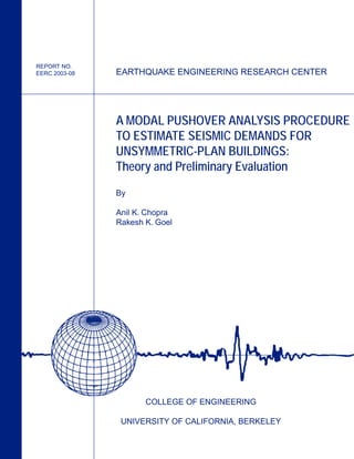 EARTHQUAKE ENGINEERING RESEARCH CENTER
COLLEGE OF ENGINEERING
UNIVERSITY OF CALIFORNIA, BERKELEY
A MODAL PUSHOVER ANALYSIS PROCEDURE
TO ESTIMATE SEISMIC DEMANDS FOR
UNSYMMETRIC-PLAN BUILDINGS:
Theory and Preliminary Evaluation
By
Anil K. Chopra
Rakesh K. Goel
REPORT NO.
EERC 2003-08
 