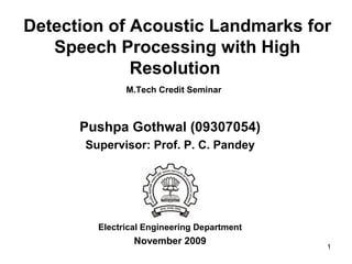 1
Detection of Acoustic Landmarks for
Speech Processing with High
Resolution
M.Tech Credit Seminar
Pushpa Gothwal (09307054)
Supervisor: Prof. P. C. Pandey
Electrical Engineering Department
November 2009
 