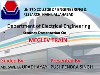 UNITED COLLEGE OF ENGINEERING &
RESEARCH, NAINI, ALLAHABAD
Department of Electrical Engineering
Seminar Presentation On
MEGLEV TRAIN
Presented By:-
PUSHPENDRA SINGH
Guided By:-
Ms. SWETA UPADHAYAY
 