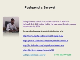 Pushpendra Sarswat
Pushpendra Sarswat is a SEO Executive at Zilkova
Infotech Pvt. Ltd Noida India. He has more than two years
experience in SEO.
To reach Pushpendra Sarswat visit following urls
http://www.pushpendrasarswat.blogspot.in/
https://www.facebook.com/pushpendra.sarswat.3
http://in.linkedin.com/in/pushpendrasarswat
https://twitter.com/pushpendra322
Call pushpendra sarswat @ +91-886-079-1288
 