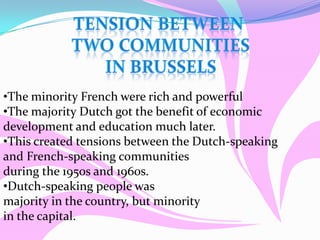 •The minority French were rich and powerful
•The majority Dutch got the benefit of economic
development and education much later.
•This created tensions between the Dutch-speaking
and French-speaking communities
during the 1950s and 1960s.
•Dutch-speaking people was
majority in the country, but minority
in the capital.
 