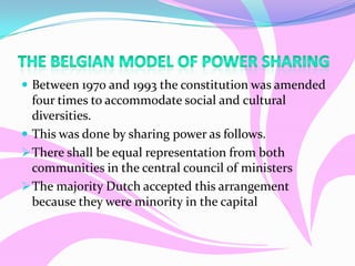  Between 1970 and 1993 the constitution was amended
four times to accommodate social and cultural
diversities.
 This was done by sharing power as follows.
There shall be equal representation from both
communities in the central council of ministers
The majority Dutch accepted this arrangement
because they were minority in the capital
 