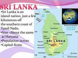•Sri Lanka is an
island nation, just a few
kilometres off
the southern coast of
Tamil Nadu.
•Size -About the same
as Haryana
•Population-2crore
•Capital-Kotte
 