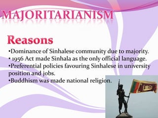 •Dominance of Sinhalese community due to majority.
• 1956 Act made Sinhala as the only official language.
•Preferential policies favouring Sinhalese in university
position and jobs.
•Buddhism was made national religion.
 