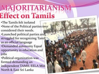 •The Tamils felt isolated
•None of the Political parties ever
considered their needs.
•Launched political parties and
struggled for recognizing Tamil
as an official language
•Demanded autonomy Equal
opportunity in education and
jobs
•Political organization was
formed demanding an
independent TAMIL EELA Min
North & East Sri Lanka
 