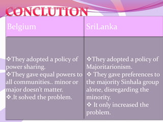 Belgium SriLanka
They adopted a policy of
power sharing.
They gave equal powers to
all communities.. minor or
major doesn’t matter.
.It solved the problem.
They adopted a policy of
Majoritarionism.
 They gave preferences to
the majority Sinhala group
alone, disregarding the
minority.
 It only increased the
problem.
 
