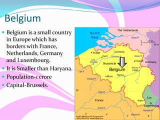 Belgium
 Belgium is a small country
in Europe which has
borders with France,
Netherlands, Germany
and Luxembourg.
 It is Smaller than Haryana.
 Population-1 crore
 Capital-Brussels.
 