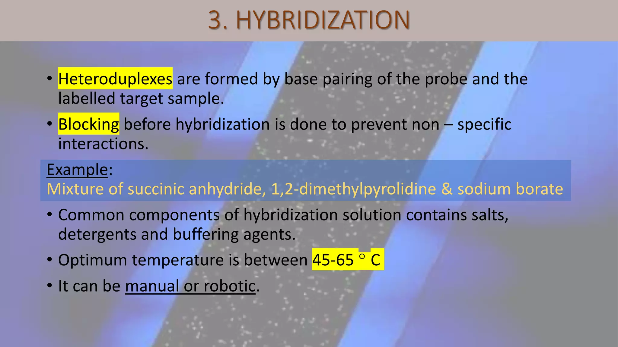 3. HYBRIDIZATION
• Heteroduplexes are formed by base pairing of the probe and the
labelled target sample.
• Blocking before hybridization is done to prevent non – specific
interactions.
Example:
Mixture of succinic anhydride, 1,2-dimethylpyrolidine & sodium borate
• Common components of hybridization solution contains salts,
detergents and buffering agents.
• Optimum temperature is between 45-65 ° C
• It can be manual or robotic.
 