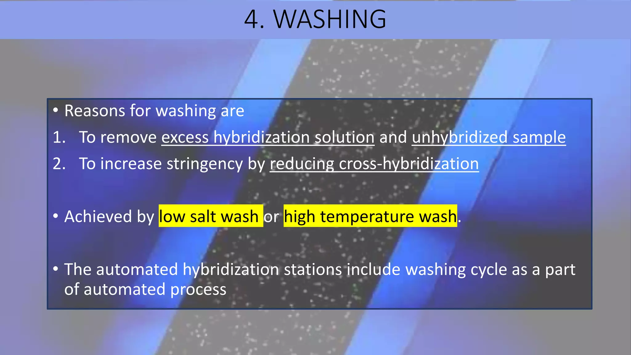 4. WASHING
• Reasons for washing are
1. To remove excess hybridization solution and unhybridized sample
2. To increase stringency by reducing cross-hybridization
• Achieved by low salt wash or high temperature wash.
• The automated hybridization stations include washing cycle as a part
of automated process
 
