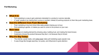 Pull Marketing
● What It Is:
○ Pull marketing is a way to get customers interested in a product or service naturally.
○ It "pulls" people in by making them curious or excited, instead of pushing products on them like push marketing does.
● How It’s Different from Push Marketing:
○ Push marketing is loud and direct (like sales people chasing you to buy).
○ Pull marketing is gentle—it makes you want to come to the product on your own.
● Main Idea:
○ It focuses on creating demand by showing value, building trust, and making the brand known.
○ Customers choose the product because they like it, not because they’re forced.
● Why It’s Big Today:
○ The internet, social media, and online tools make pull marketing super popular now.
○ It uses things like Google searches, fun posts, and influencers to grab attention.
 