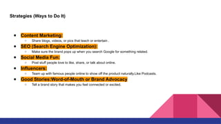 Strategies (Ways to Do It)
● Content Marketing:
○ Share blogs, videos, or pics that teach or entertain .
● SEO (Search Engine Optimization):
○ Make sure the brand pops up when you search Google for something related.
● Social Media Fun:
○ Post stuff people love to like, share, or talk about online.
● Influencers:
○ Team up with famous people online to show off the product naturally.Like Podcasts.
● Good Stories:Word-of-Mouth or Brand Advocacy
○ Tell a brand story that makes you feel connected or excited.
 