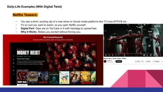 Daily-Life Examples (With Digital Twist)
Netflix Teasers:
○ You see a short, exciting clip of a new show on Social media platforms like YT,Insta,WTP,FB etc .
○ It’s so cool you want to watch, so you open Netflix yourself.
○ Digital Part: Clips are on YouTube or X with hashtags to spread fast.
○ Why It Works: Makes you excited without forcing you.
 