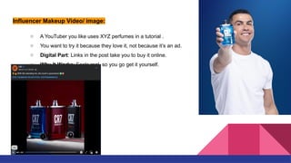 Influencer Makeup Video/ image:
○ A YouTuber you like uses XYZ perfumes in a tutorial .
○ You want to try it because they love it, not because it’s an ad.
○ Digital Part: Links in the post take you to buy it online.
○ Why It Works: Feels real, so you go get it yourself.
 