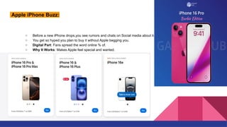 Apple iPhone Buzz:
○ Before a new iPhone drops,you see rumors and chats on Social media about it.
○ You get so hyped you plan to buy it without Apple begging you.
○ Digital Part: Fans spread the word online % of.
○ Why It Works: Makes Apple feel special and wanted.
 
