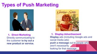 Types of Push Marketing
1. Direct Marketing
Directly communicating to
the customer to try out a
new product or service.
1. Display Advertisement
Display ads (including Google ads and
social media ads)
push a message out to people who
aren't necessarily
looking for that message ...
 