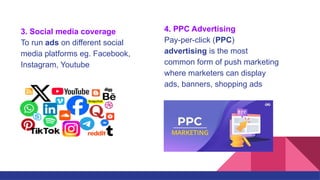 3. Social media coverage
To run ads on different social
media platforms eg. Facebook,
Instagram, Youtube
4. PPC Advertising
Pay-per-click (PPC)
advertising is the most
common form of push marketing
where marketers can display
ads, banners, shopping ads
 