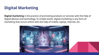 Digital Marketing
Digital marketing is the practice of promoting products or services with the help of
digital devices and technology. In simple words, digital marketing is any form of
marketing that occurs online with the help of mobile, laptop, internet, etc.
 