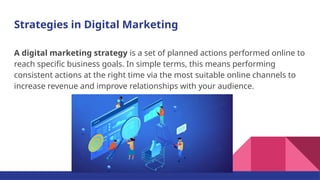 Strategies in Digital Marketing
A digital marketing strategy is a set of planned actions performed online to
reach specific business goals. In simple terms, this means performing
consistent actions at the right time via the most suitable online channels to
increase revenue and improve relationships with your audience.
 