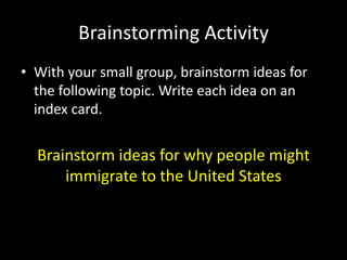 Brainstorming Activity 
• With your small group, brainstorm ideas for 
the following topic. Write each idea on an 
index card. 
Brainstorm ideas for why people might 
immigrate to the United States 
 