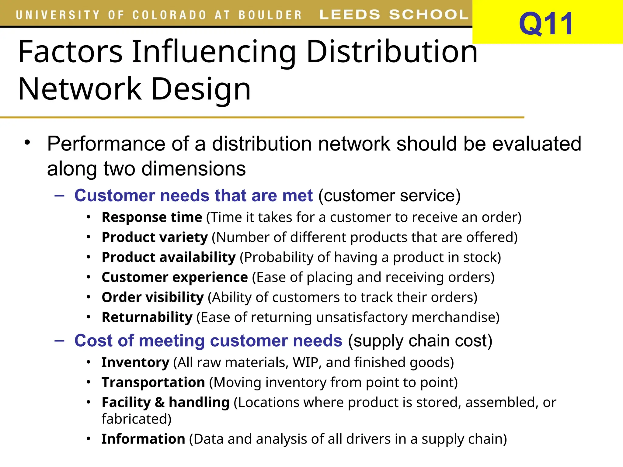 Factors Influencing Distribution
Network Design
• Performance of a distribution network should be evaluated
along two dimensions
– Customer needs that are met (customer service)
• Response time (Time it takes for a customer to receive an order)
• Product variety (Number of different products that are offered)
• Product availability (Probability of having a product in stock)
• Customer experience (Ease of placing and receiving orders)
• Order visibility (Ability of customers to track their orders)
• Returnability (Ease of returning unsatisfactory merchandise)
– Cost of meeting customer needs (supply chain cost)
• Inventory (All raw materials, WIP, and finished goods)
• Transportation (Moving inventory from point to point)
• Facility & handling (Locations where product is stored, assembled, or
fabricated)
• Information (Data and analysis of all drivers in a supply chain)
Q11
 