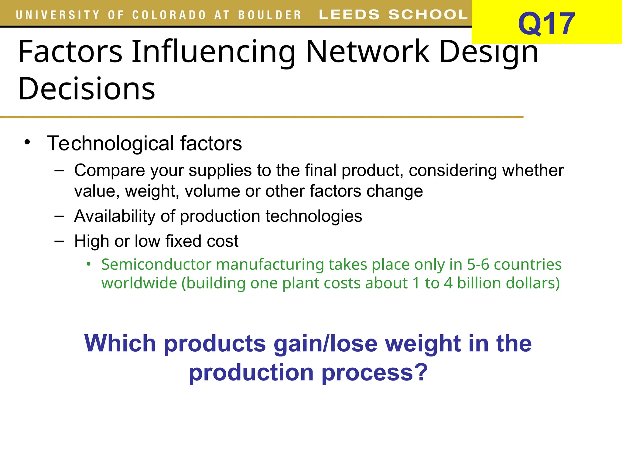 Factors Influencing Network Design
Decisions
• Technological factors
– Compare your supplies to the final product, considering whether
value, weight, volume or other factors change
– Availability of production technologies
– High or low fixed cost
• Semiconductor manufacturing takes place only in 5-6 countries
worldwide (building one plant costs about 1 to 4 billion dollars)
Which products gain/lose weight in the
production process?
Q17
 