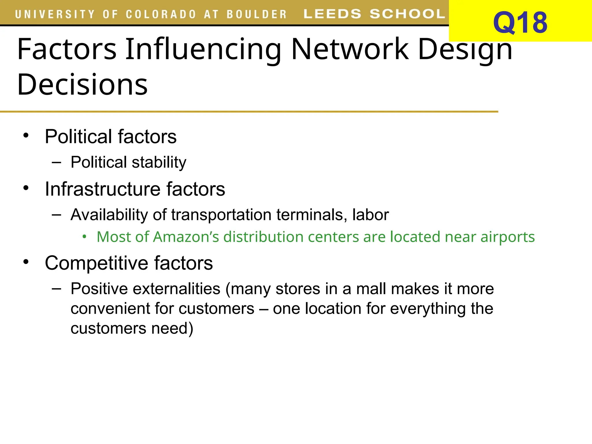 Factors Influencing Network Design
Decisions
• Political factors
– Political stability
• Infrastructure factors
– Availability of transportation terminals, labor
• Most of Amazon’s distribution centers are located near airports
• Competitive factors
– Positive externalities (many stores in a mall makes it more
convenient for customers – one location for everything the
customers need)
Q18
 