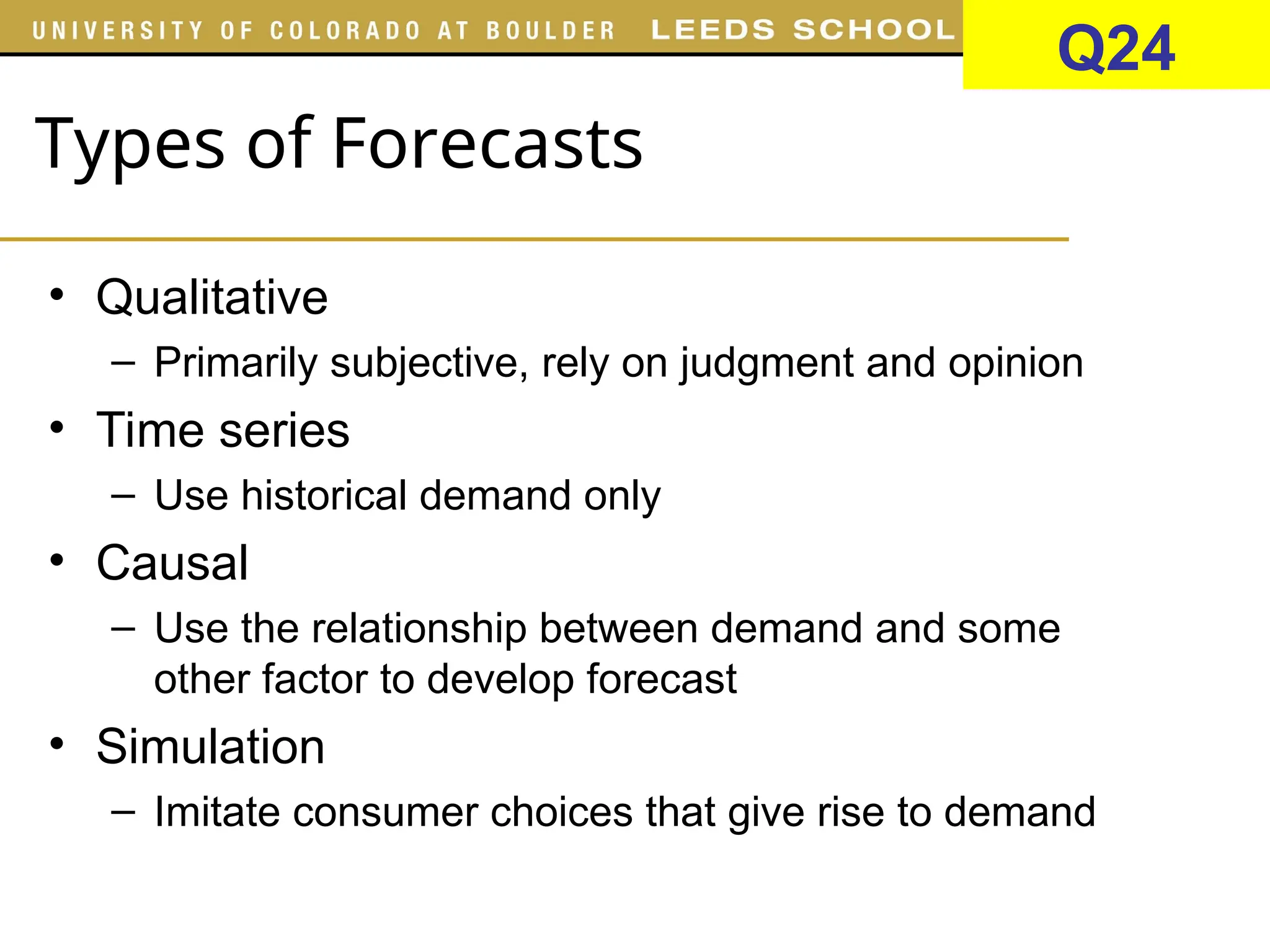 Types of Forecasts
• Qualitative
– Primarily subjective, rely on judgment and opinion
• Time series
– Use historical demand only
• Causal
– Use the relationship between demand and some
other factor to develop forecast
• Simulation
– Imitate consumer choices that give rise to demand
Q24
 
