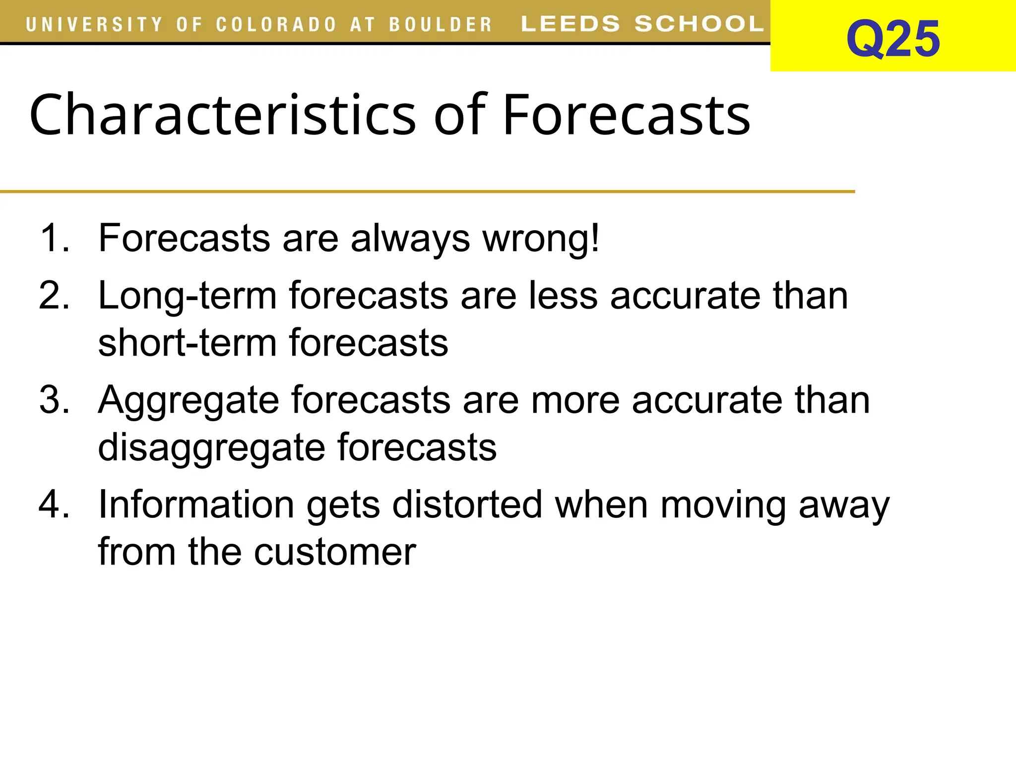 Characteristics of Forecasts
1. Forecasts are always wrong!
2. Long-term forecasts are less accurate than
short-term forecasts
3. Aggregate forecasts are more accurate than
disaggregate forecasts
4. Information gets distorted when moving away
from the customer
Q25
 