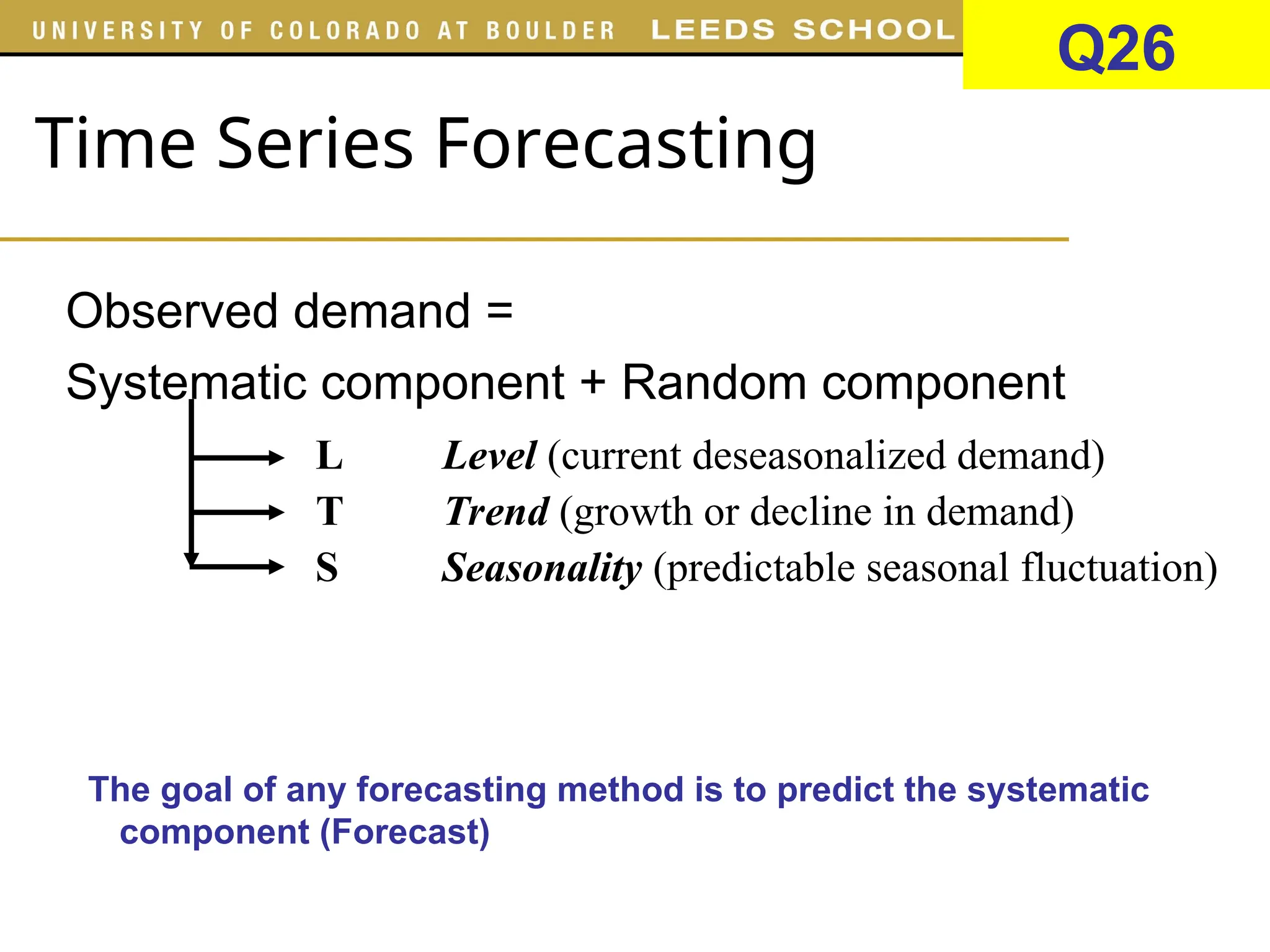 Time Series Forecasting
Observed demand =
Systematic component + Random component
L Level (current deseasonalized demand)
T Trend (growth or decline in demand)
S Seasonality (predictable seasonal fluctuation)
The goal of any forecasting method is to predict the systematic
component (Forecast) of demand and measure the size and
variability of the random component (Forecast error)
Q26
 