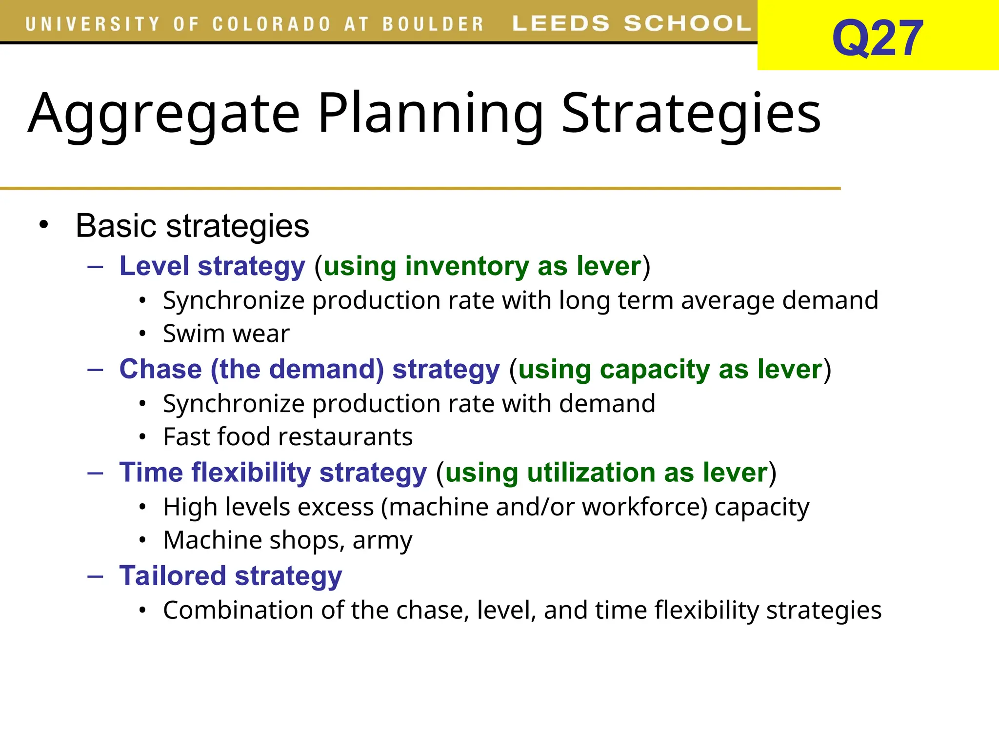 Aggregate Planning Strategies
• Basic strategies
– Level strategy (using inventory as lever)
• Synchronize production rate with long term average demand
• Swim wear
– Chase (the demand) strategy (using capacity as lever)
• Synchronize production rate with demand
• Fast food restaurants
– Time flexibility strategy (using utilization as lever)
• High levels excess (machine and/or workforce) capacity
• Machine shops, army
– Tailored strategy
• Combination of the chase, level, and time flexibility strategies
Q27
 