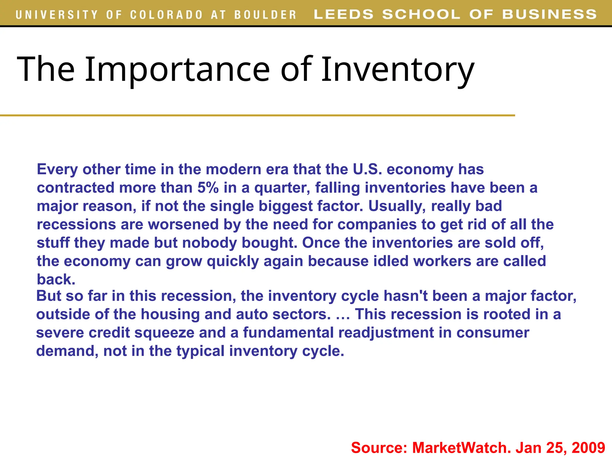 The Importance of Inventory
Every other time in the modern era that the U.S. economy has
contracted more than 5% in a quarter, falling inventories have been a
major reason, if not the single biggest factor. Usually, really bad
recessions are worsened by the need for companies to get rid of all the
stuff they made but nobody bought. Once the inventories are sold off,
the economy can grow quickly again because idled workers are called
back.
Source: MarketWatch. Jan 25, 2009
But so far in this recession, the inventory cycle hasn't been a major factor,
outside of the housing and auto sectors. … This recession is rooted in a
severe credit squeeze and a fundamental readjustment in consumer
demand, not in the typical inventory cycle.
 