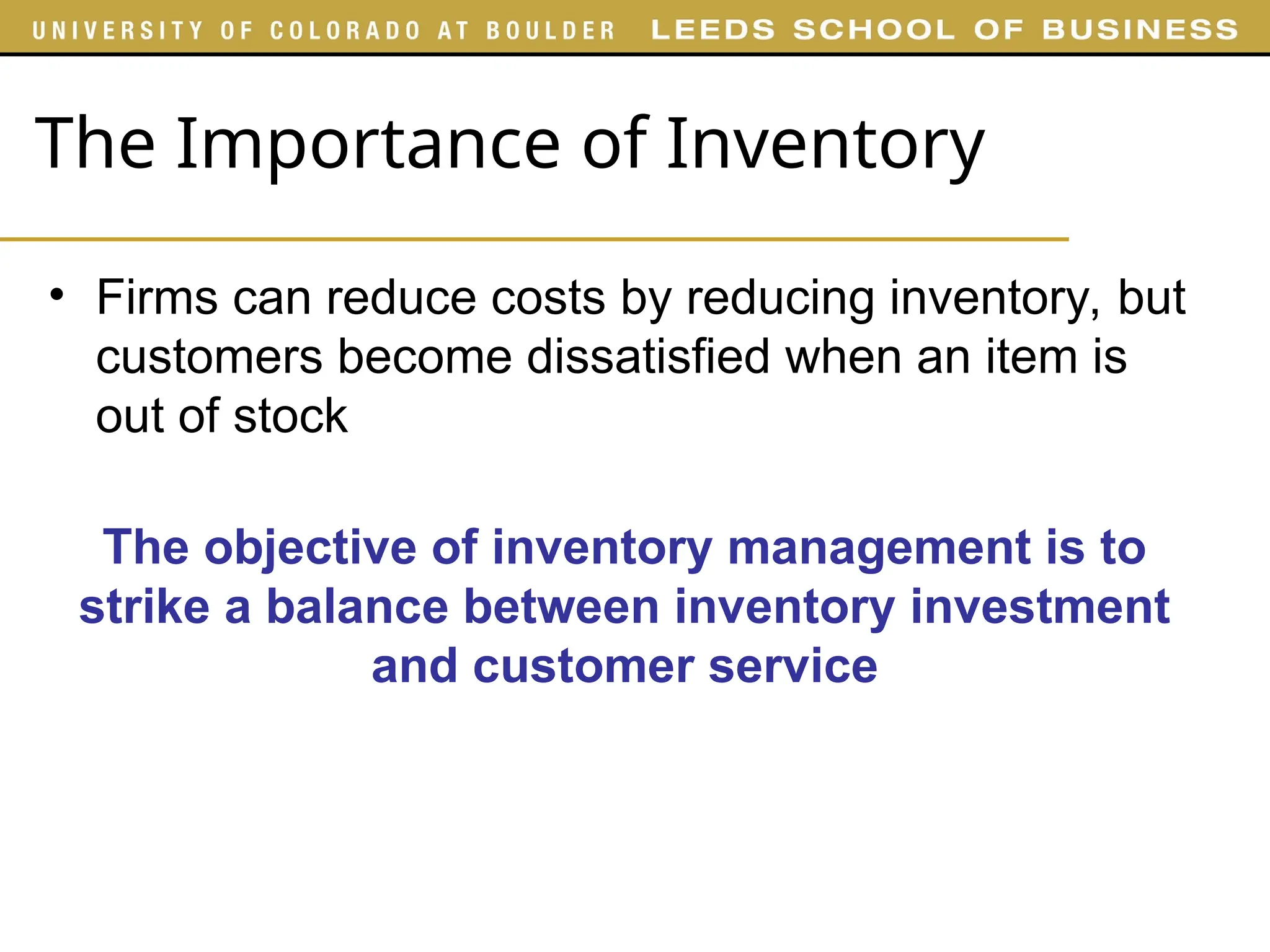 The Importance of Inventory
• Firms can reduce costs by reducing inventory, but
customers become dissatisfied when an item is
out of stock
The objective of inventory management is to
strike a balance between inventory investment
and customer service
 