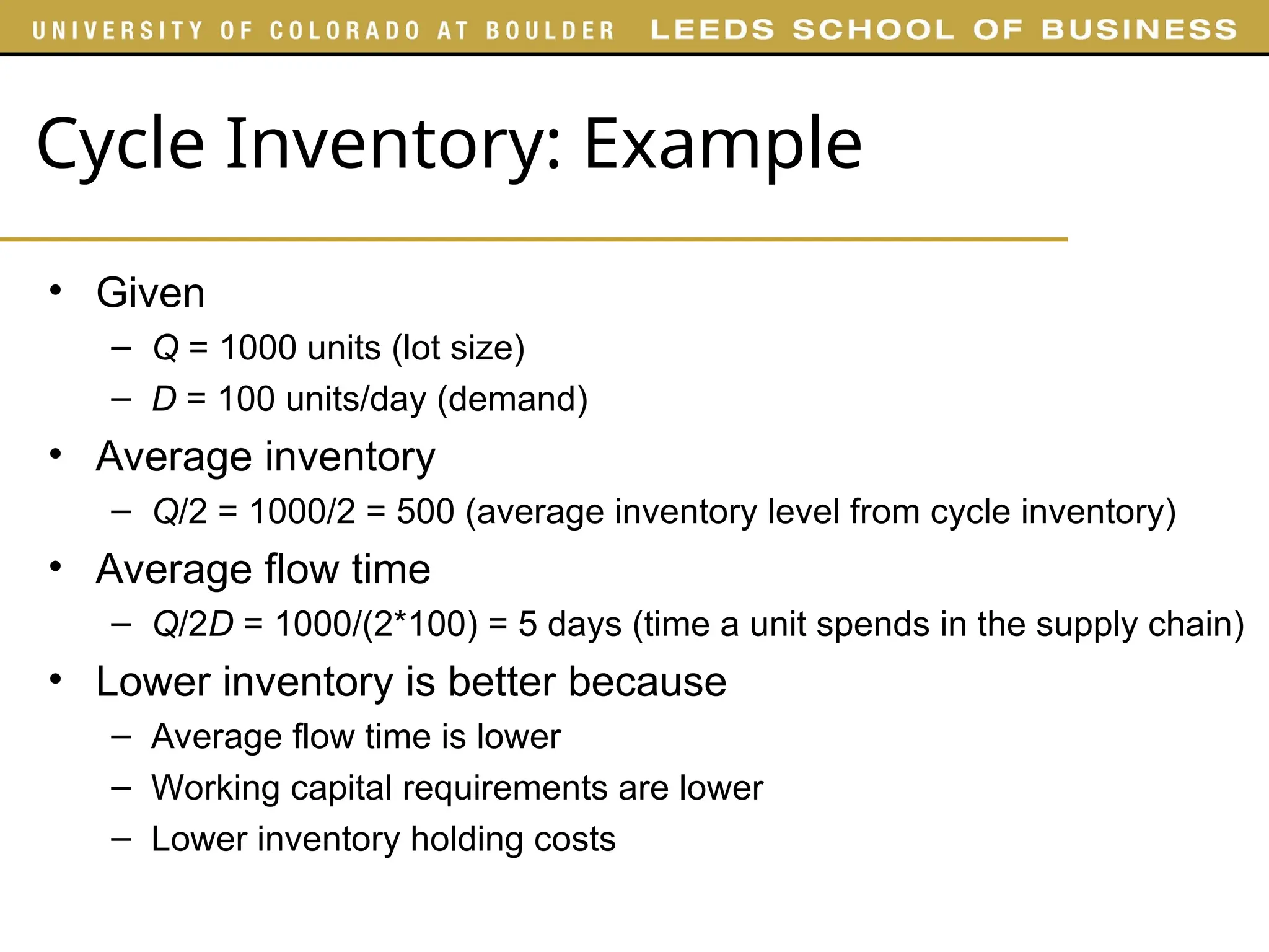 Cycle Inventory: Example
• Given
– Q = 1000 units (lot size)
– D = 100 units/day (demand)
• Average inventory
– Q/2 = 1000/2 = 500 (average inventory level from cycle inventory)
• Average flow time
– Q/2D = 1000/(2*100) = 5 days (time a unit spends in the supply chain)
• Lower inventory is better because
– Average flow time is lower
– Working capital requirements are lower
– Lower inventory holding costs
 