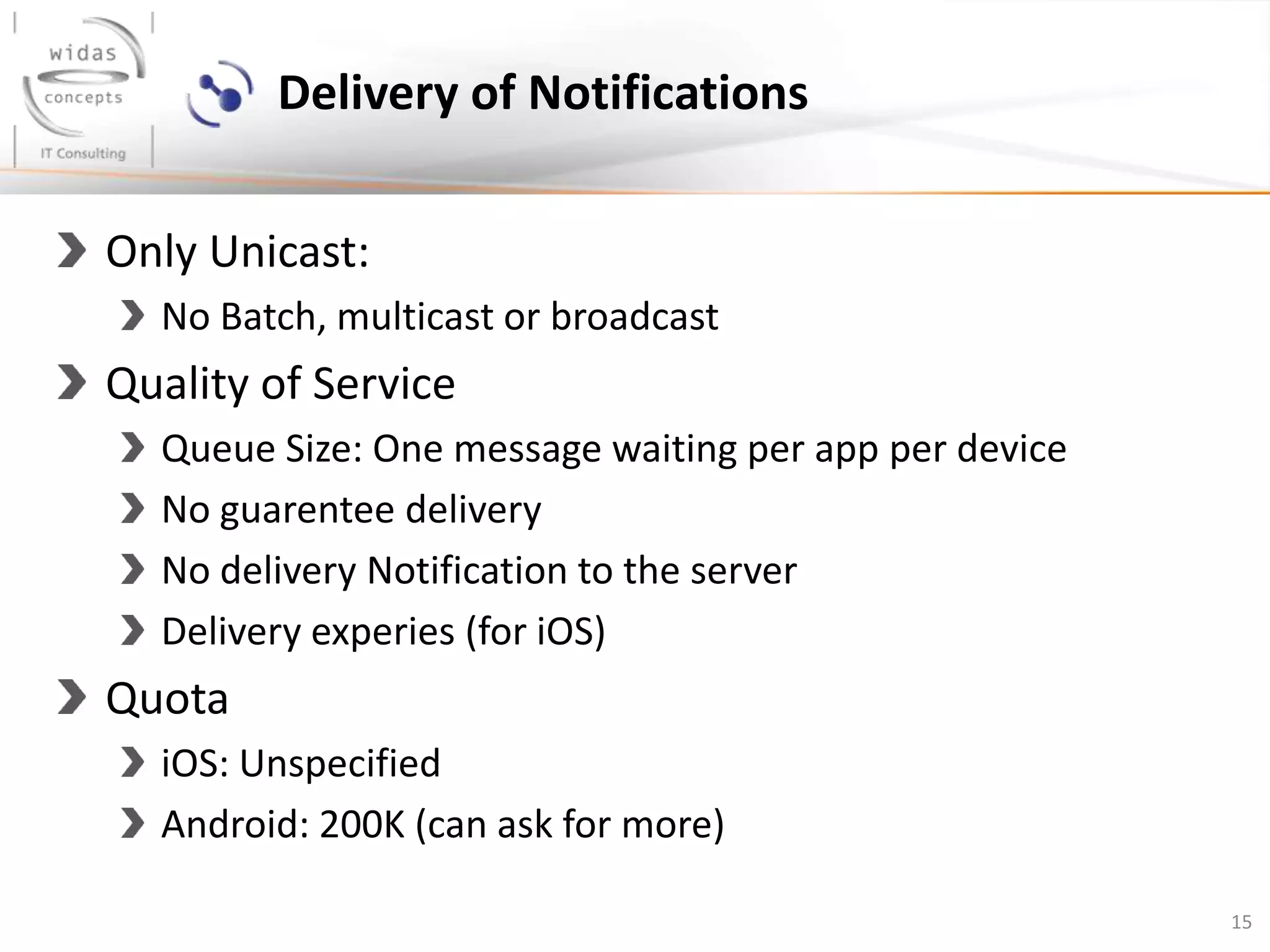 15
Delivery of Notifications
Only Unicast:
No Batch, multicast or broadcast
Quality of Service
Queue Size: One message waiting per app per device
No guarentee delivery
No delivery Notification to the server
Delivery experies (for iOS)
Quota
iOS: Unspecified
Android: 200K (can ask for more)
 