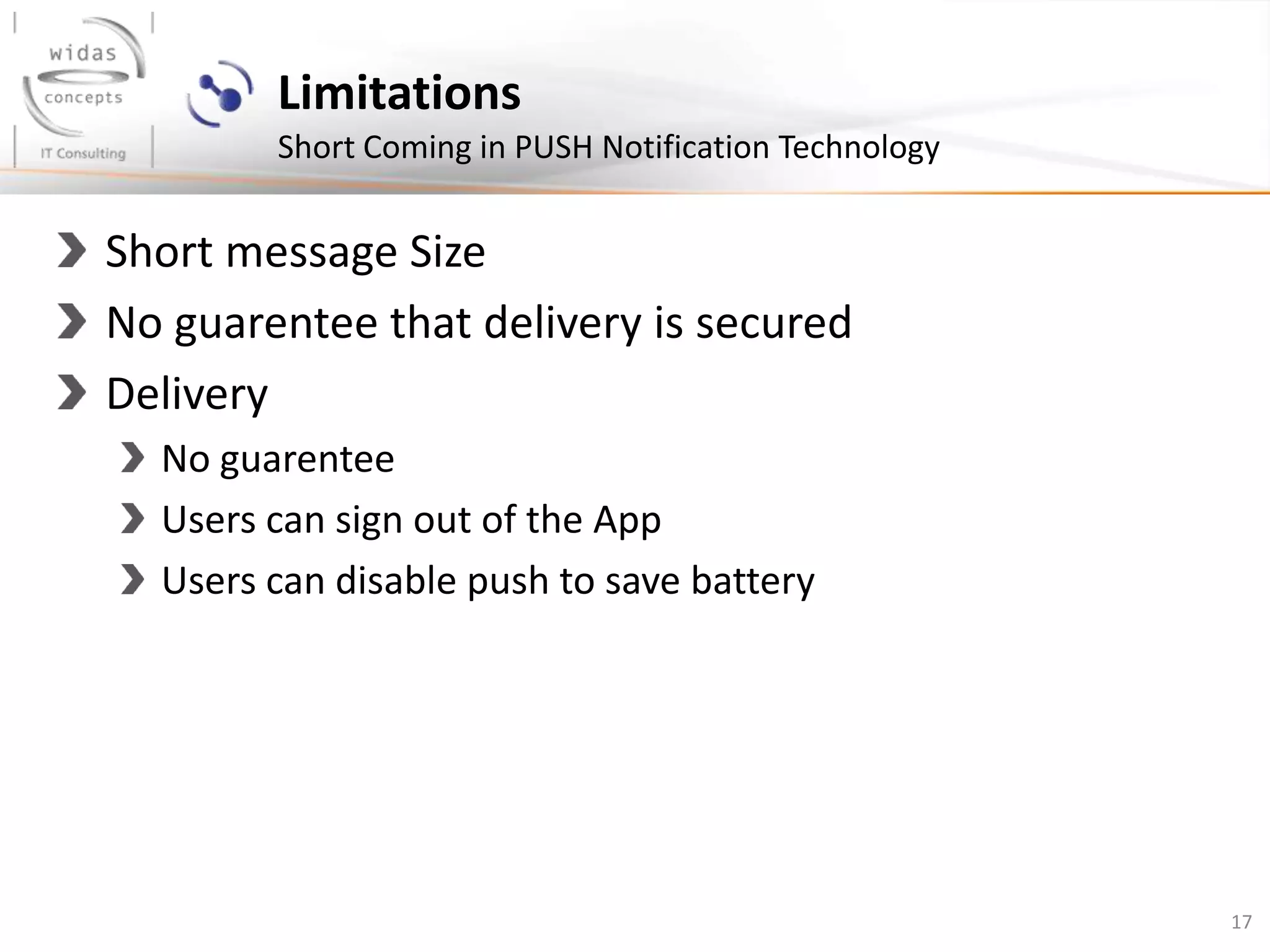 17
Limitations
Short Coming in PUSH Notification Technology
Short message Size
No guarentee that delivery is secured
Delivery
No guarentee
Users can sign out of the App
Users can disable push to save battery
 