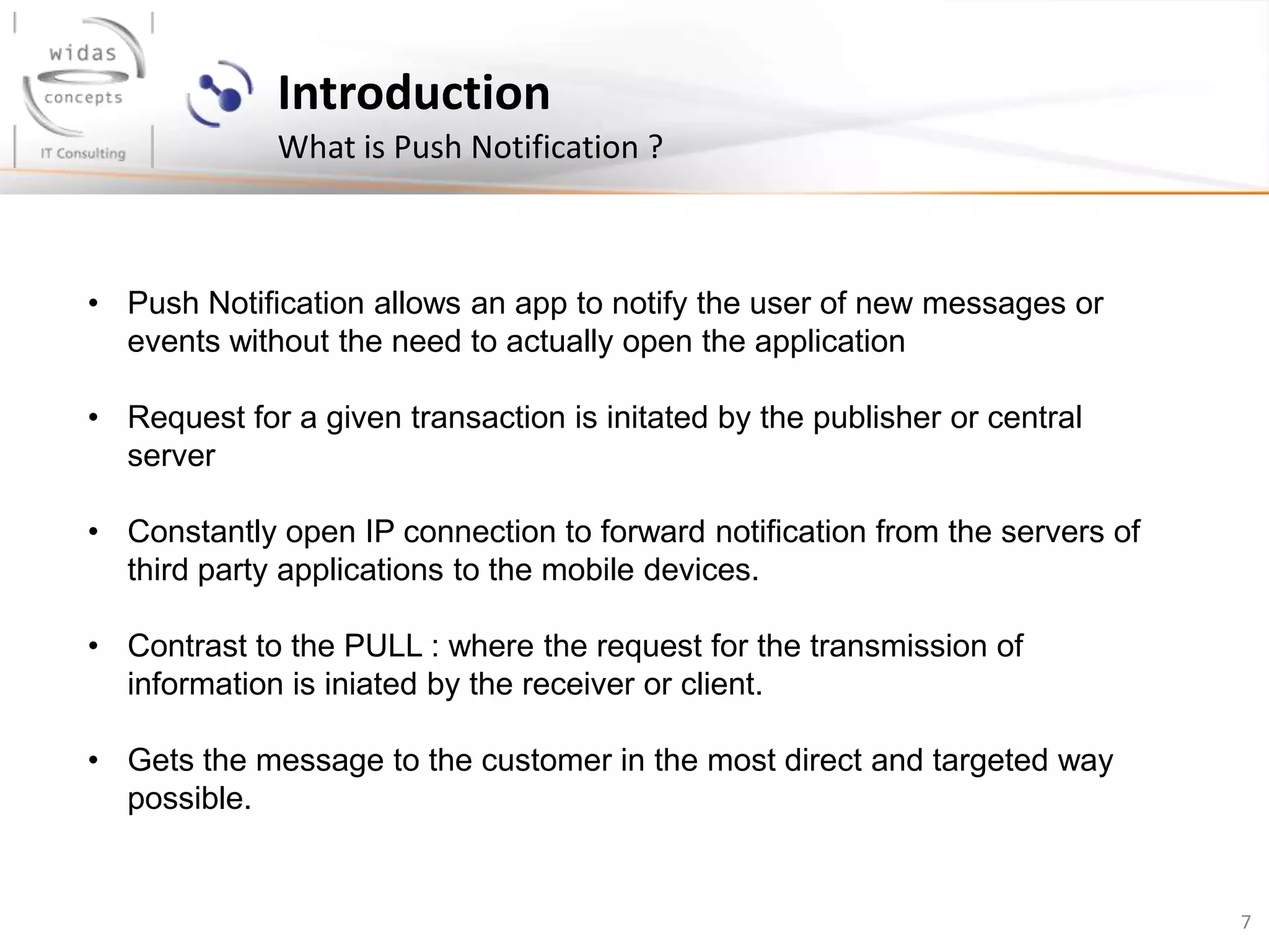 7
Introduction
What is Push Notification ?
• Push Notification allows an app to notify the user of new messages or
events without the need to actually open the application
• Request for a given transaction is initated by the publisher or central
server
• Constantly open IP connection to forward notification from the servers of
third party applications to the mobile devices.
• Contrast to the PULL : where the request for the transmission of
information is iniated by the receiver or client.
• Gets the message to the customer in the most direct and targeted way
possible.
 