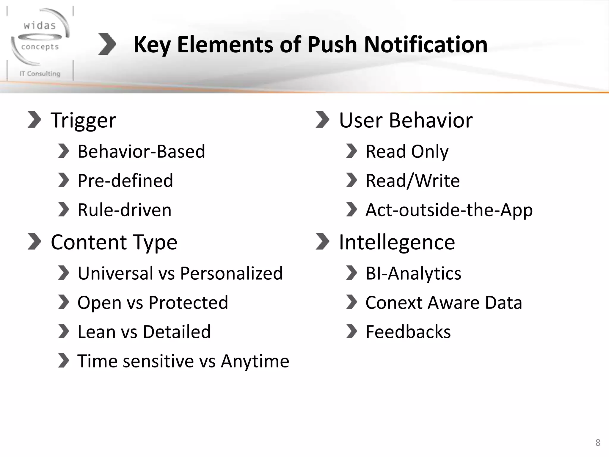 Trigger
Behavior-Based
Pre-defined
Rule-driven
Content Type
Universal vs Personalized
Open vs Protected
Lean vs Detailed
Time sensitive vs Anytime
User Behavior
Read Only
Read/Write
Act-outside-the-App
Intellegence
BI-Analytics
Conext Aware Data
Feedbacks
8
Key Elements of Push Notification
 