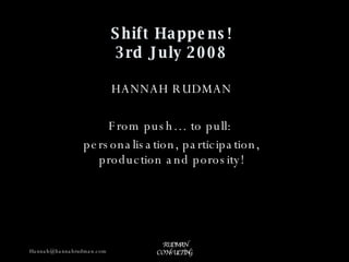 Shift Happens! 3rd July 2008 HANNAH RUDMAN From push… to pull:  personalisation, participation, production and porosity! 