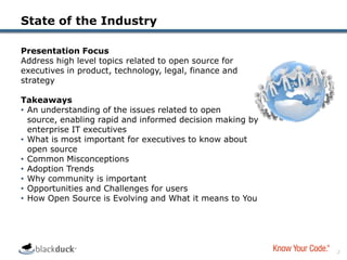State of the IndustryPresentation FocusAddress high level topics related to open source for executives in product, technology, legal, finance and strategyTakeawaysAn understanding of the issues related to open source, enabling rapid and informed decision making by enterprise IT executives