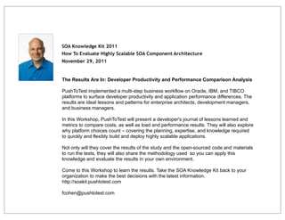 SOA Knowledge Kit 2011
How To Evaluate Highly Scalable SOA Component Architecture
November 29, 2011


The Results Are In: Developer Productivity and Performance Comparison Analysis

PushToTest implemented a multi-step business workflow on Oracle, IBM, and TIBCO
platforms to surface developer productivity and application performance differences. The
results are ideal lessons and patterns for enterprise architects, development managers,
and business managers.

In this Workshop, PushToTest will present a developer's journal of lessons learned and
metrics to compare costs, as well as load and performance results. They will also explore
why platform choices count – covering the planning, expertise, and knowledge required
to quickly and flexibly build and deploy highly scalable applications.

Not only will they cover the results of the study and the open-sourced code and materials
to run the tests, they will also share the methodology used so you can apply this
knowledge and evaluate the results in your own environment.

Come to this Workshop to learn the results. Take the SOA Knowledge Kit back to your
organization to make the best decisions with the latest information.
http://soakit.pushtotest.com

fcohen@pushtotest.com
 