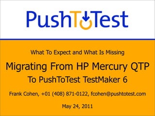 What To Expect and What Is Missing

Migrating From HP Mercury QTP
       To PushToTest TestMaker 6
Frank Cohen, +01 (408) 871-0122, fcohen@pushtotest.com

                    May 24, 2011
 