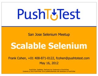 San Jose Selenium Meetup


 Scalable Selenium
Frank Cohen, +01 408-871-0122, fcohen@pushtotest.com
                                    May 16, 2012
                   PushToTest, TestMaker, TestCards Are Trademarks of PushToTest
         Contents (c) 2012 PushToTest. Ok to publish/distribute with attribution to PushToTest
 