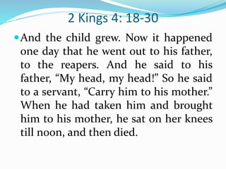 2 Kings 4: 18-30
And the child grew. Now it happened
one day that he went out to his father,
to the reapers. And he said to his
father, “My head, my head!” So he said
to a servant, “Carry him to his mother.”
When he had taken him and brought
him to his mother, he sat on her knees
till noon, and then died.
 