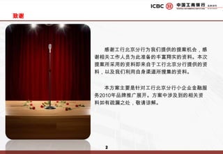 致谢       感谢工行北京分行为我们提供的提案机会，感谢相关工作人员为此准备的丰富翔实的资料。本次提案所采用的资料即来自于工行北京分行提供的资料，以及我们利用自身渠道所搜集的资料。       本方案主要是针对工行北京分行小企业金融服务2010年品牌推广展开。方案中涉及到的相关资料如有疏漏之处，敬请谅解。