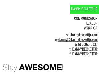 DANNY BECKETT JR

                       COMMUNICATOR
                             LEADER
                            WARRIOR
                  w: dannybeckettjr.com
           e: danny@dannybeckettjr.com
                        p: 616.366.6037
                    t: DANNYBECKETTJR
                    f: DANNYBECKETTJR


Stay AWESOME!
 
